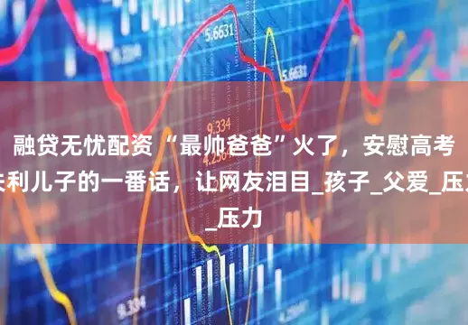 融贷无忧配资 “最帅爸爸”火了，安慰高考失利儿子的一番话，让网友泪目_孩子_父爱_压力