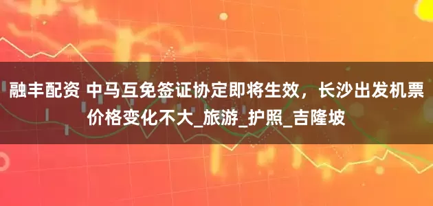 融丰配资 中马互免签证协定即将生效，长沙出发机票价格变化不大_旅游_护照_吉隆坡