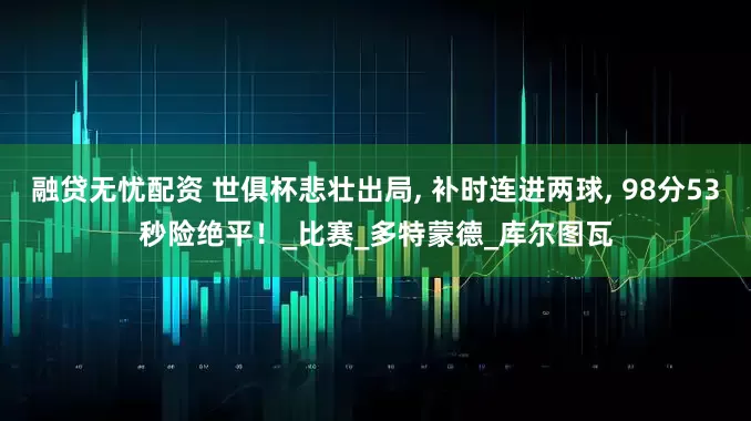 融贷无忧配资 世俱杯悲壮出局, 补时连进两球, 98分53秒险绝平！_比赛_多特蒙德_库尔图瓦