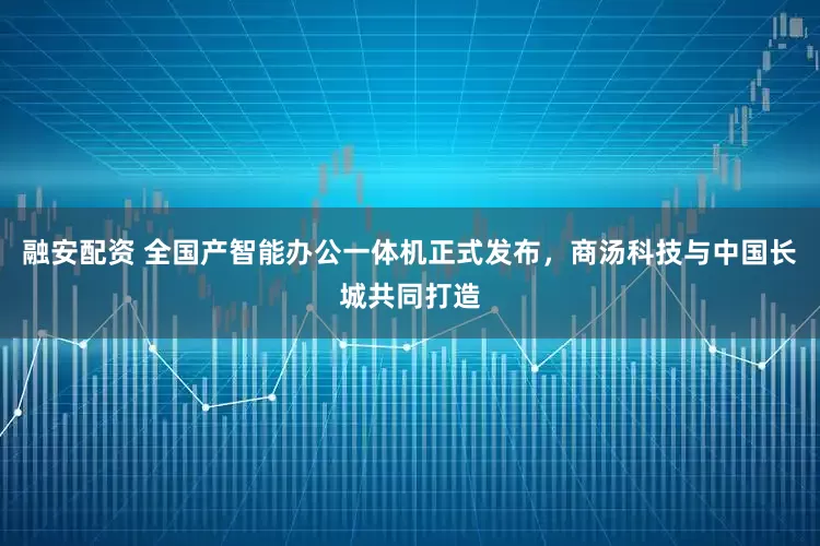 融安配资 全国产智能办公一体机正式发布，商汤科技与中国长城共同打造