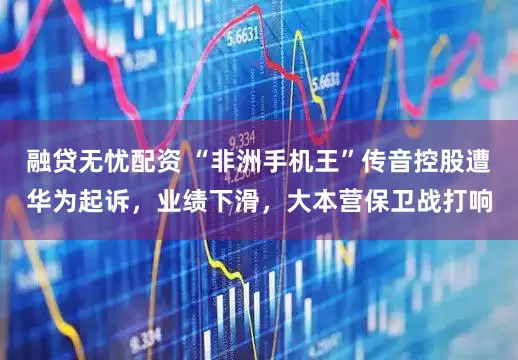 融贷无忧配资 “非洲手机王”传音控股遭华为起诉，业绩下滑，大本营保卫战打响