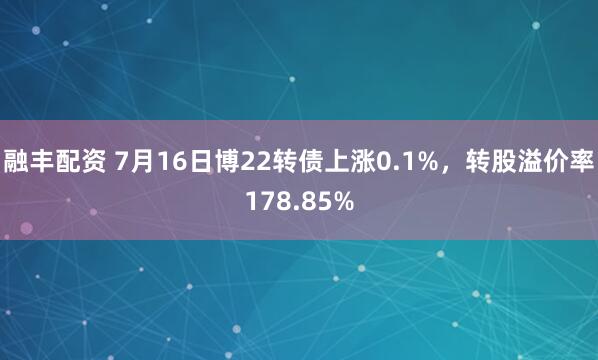 融丰配资 7月16日博22转债上涨0.1%，转股溢价率178.85%