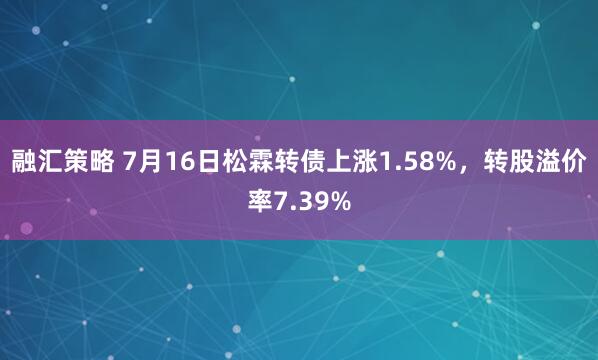 融汇策略 7月16日松霖转债上涨1.58%，转股溢价率7.39%