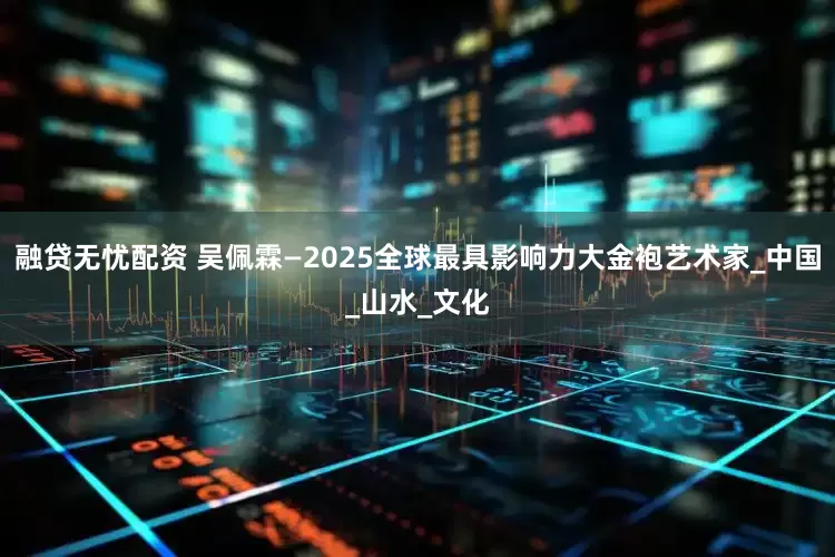 融贷无忧配资 吴佩霖—2025全球最具影响力大金袍艺术家_中国_山水_文化