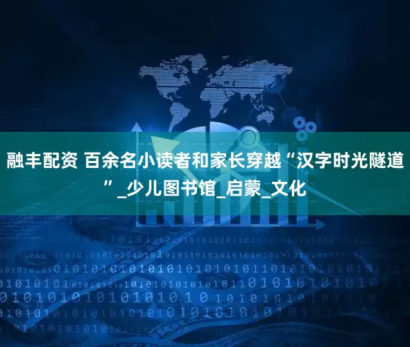 融丰配资 百余名小读者和家长穿越“汉字时光隧道”_少儿图书馆_启蒙_文化