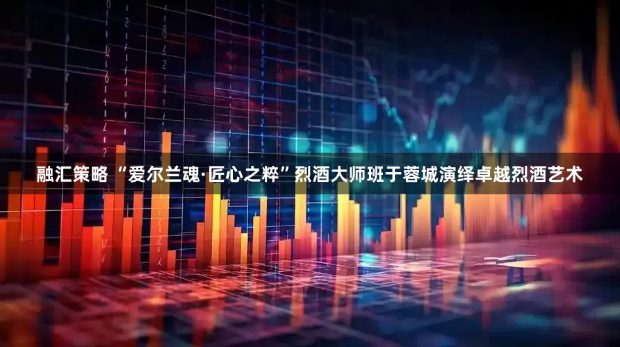 融汇策略 “爱尔兰魂·匠心之粹”烈酒大师班于蓉城演绎卓越烈酒艺术