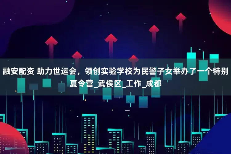 融安配资 助力世运会，领创实验学校为民警子女举办了一个特别夏令营_武侯区_工作_成都