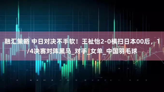 融汇策略 中日对决不手软！王祉怡2-0横扫日本00后，1/4决赛对阵黑马_对手_女单_中国羽毛球
