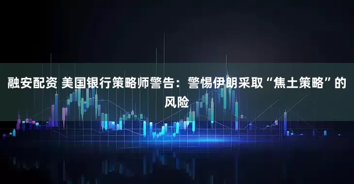 融安配资 美国银行策略师警告:警惕伊朗采取“焦土策略”的风险