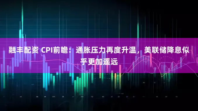 融丰配资 CPI前瞻:通胀压力再度升温,美联储降息似乎更加遥远