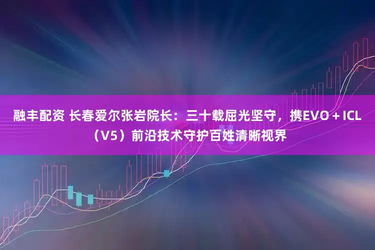 融丰配资 长春爱尔张岩院长：三十载屈光坚守，携EVO＋ICL（V5）前沿技术守护百姓清晰视界