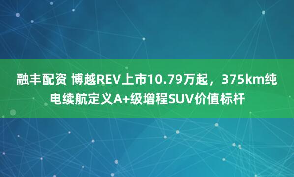 融丰配资 博越REV上市10.79万起，375km纯电续航定义A+级增程SUV价值标杆