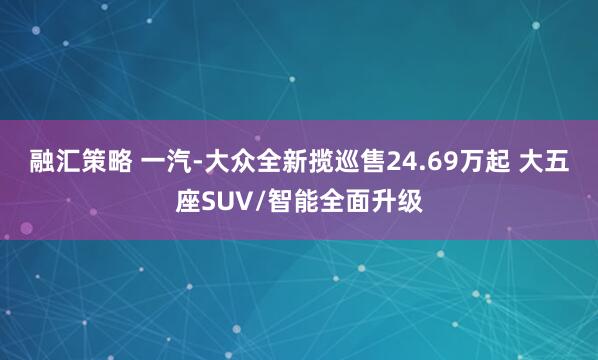 融汇策略 一汽-大众全新揽巡售24.69万起 大五座SUV/智能全面升级