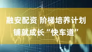 融安配资 阶梯培养计划铺就成长“快车道”