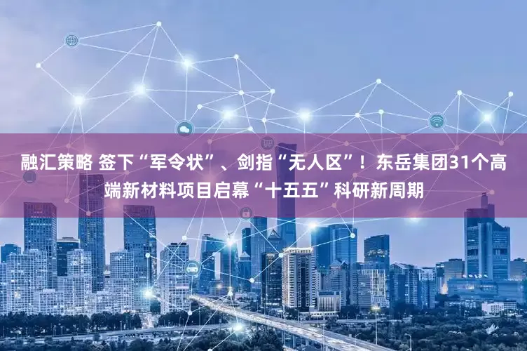 融汇策略 签下“军令状”、剑指“无人区”！东岳集团31个高端新材料项目启幕“十五五”科研新周期