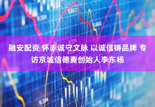 融安配资 怀赤诚守文脉 以诚信铸品牌 专访京城信德斋创始人李东杨