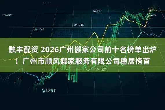 融丰配资 2026广州搬家公司前十名榜单出炉！广州市顺风搬家服务有限公司稳居榜首