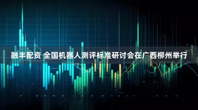 融丰配资 全国机器人测评标准研讨会在广西柳州举行